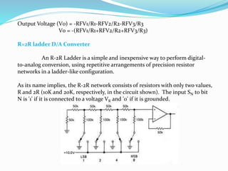 Output Voltage (V0) = -RFV1/R1-RFV2/R2-RFV3/R3
V0 = -(RFV1/R1+RFV2/R2+RFV3/R3)
R=2R ladder D/A Converter
An R-2R Ladder is a simple and inexpensive way to perform digital-
to-analog conversion, using repetitive arrangements of precision resistor
networks in a ladder-like configuration.
As its name implies, the R-2R network consists of resistors with only two values,
R and 2R (10K and 20K, respectively, in the circuit shown). The input SN to bit
N is '1' if it is connected to a voltage VR and '0' if it is grounded.
 