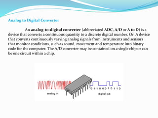 Analog to Digital Converter
An analog-to-digital converter (abbreviated ADC, A/D or A to D) is a
device that converts a continuous quantity to a discrete digital number. Or A device
that converts continuously varying analog signals from instruments and sensors
that monitor conditions, such as sound, movement and temperature into binary
code for the computer. The A/D converter may be contained on a single chip or can
be one circuit within a chip.
 