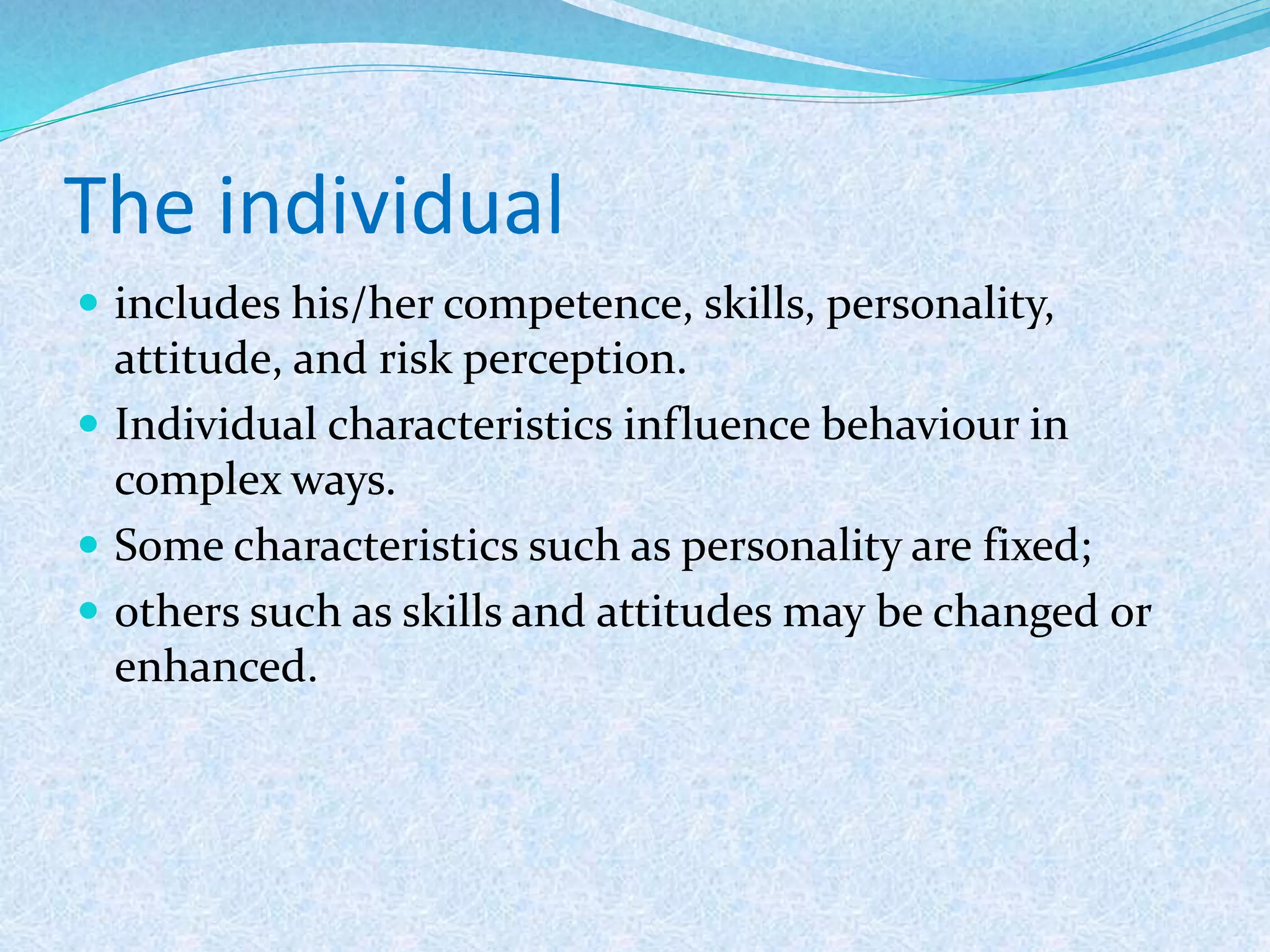 The individual
 includes his/her competence, skills, personality,
attitude, and risk perception.
 Individual characteristics influence behaviour in
complex ways.
 Some characteristics such as personality are fixed;
 others such as skills and attitudes may be changed or
enhanced.
 