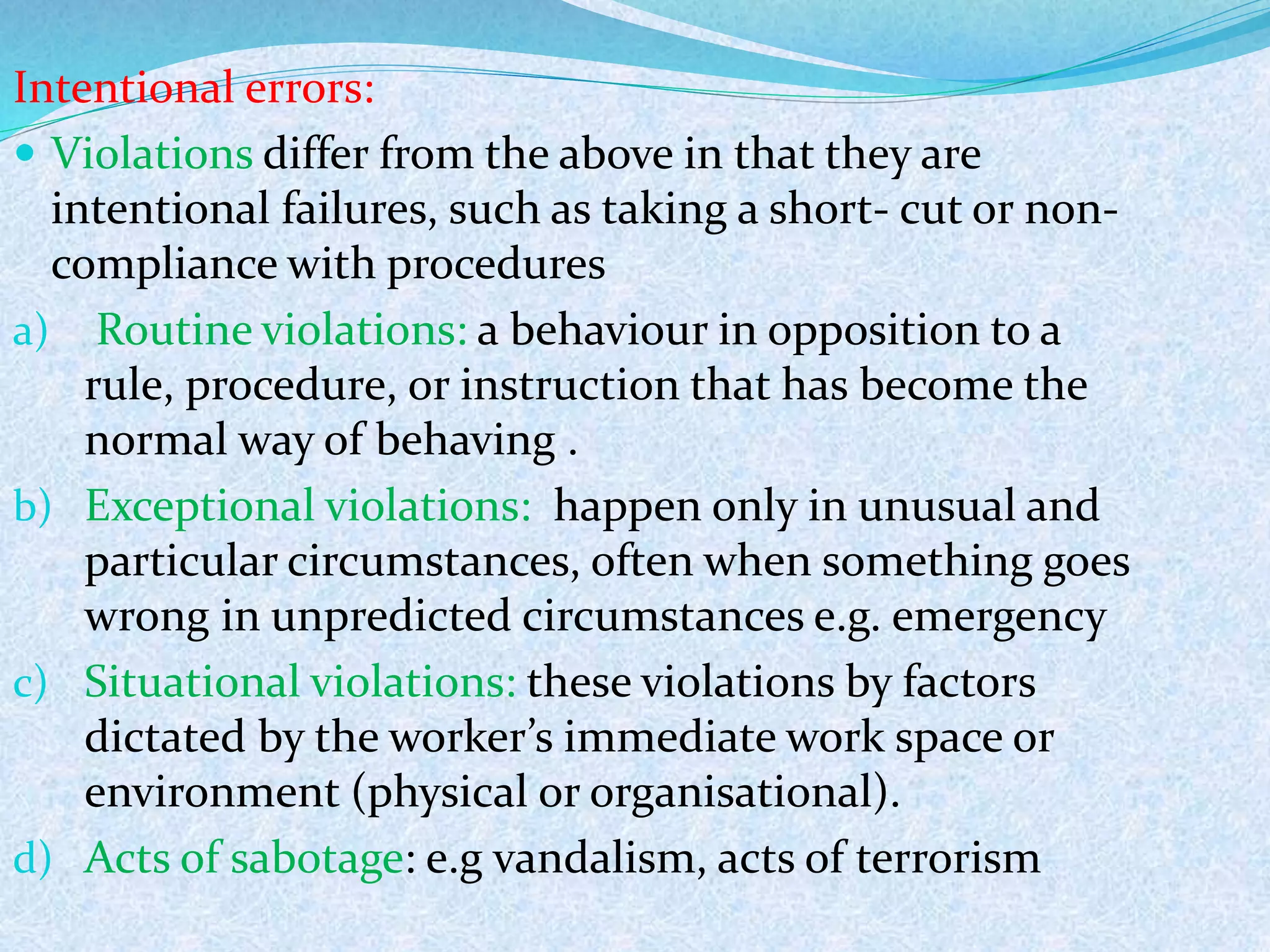 Intentional errors:
 Violations differ from the above in that they are
intentional failures, such as taking a short- cut or non-
compliance with procedures
a) Routine violations: a behaviour in opposition to a
rule, procedure, or instruction that has become the
normal way of behaving .
b) Exceptional violations: happen only in unusual and
particular circumstances, often when something goes
wrong in unpredicted circumstances e.g. emergency
c) Situational violations: these violations by factors
dictated by the worker’s immediate work space or
environment (physical or organisational).
d) Acts of sabotage: e.g vandalism, acts of terrorism
 