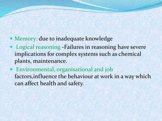  Memory: due to inadequate knowledge
 Logical reasoning -Failures in reasoning have severe
implications for complex systems such as chemical
plants, maintenance.
 Environmental, organisational and job
factors,influence the behaviour at work in a way which
can affect health and safety.
 