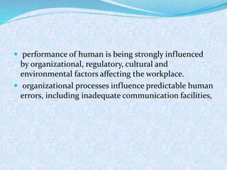  performance of human is being strongly influenced
by organizational, regulatory, cultural and
environmental factors affecting the workplace.
 organizational processes influence predictable human
errors, including inadequate communication facilities,
 