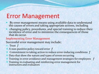 Error Management
 By error management means using available data to understand
the causes of errors and taking appropriate actions, including
 changing policy, procedures, and special training to reduce their
incidence of error and to minimize the consequences of those
that do occur.
Implementing Error Management
Successful error management may include;
 Trust ƒ
 A non-punitive policy toward error ƒ
 Commitment to taking action to reduce error-inducing conditions ƒ
 Data that show the nature and types of errors occurring
 Training in error avoidance and management strategies for employees ƒ
 Training in evaluating and reinforcing error management for
instructors and evaluators
 
