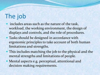 The job
 includes areas such as the nature of the task,
workload, the working environment, the design of
displays and controls, and the role of procedures.
 Tasks should be designed in accordance with
ergonomic principles to take account of both human
limitations and strengths.
 This includes matching the job to the physical and the
mental strengths and limitations of people.
 Mental aspects e.g. perceptual, attentional and
decision making requirements.
 