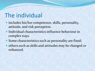 The individual
 includes his/her competence, skills, personality,
attitude, and risk perception.
 Individual characteristics influence behaviour in
complex ways.
 Some characteristics such as personality are fixed;
 others such as skills and attitudes may be changed or
enhanced.
 