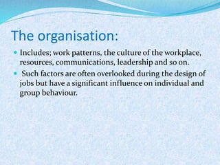 The organisation:
 Includes; work patterns, the culture of the workplace,
resources, communications, leadership and so on.
 Such factors are often overlooked during the design of
jobs but have a significant influence on individual and
group behaviour.
 