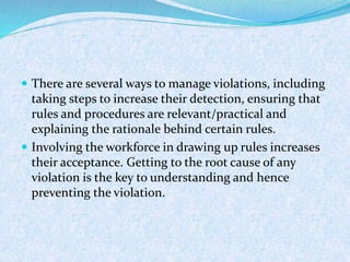  There are several ways to manage violations, including
taking steps to increase their detection, ensuring that
rules and procedures are relevant/practical and
explaining the rationale behind certain rules.
 Involving the workforce in drawing up rules increases
their acceptance. Getting to the root cause of any
violation is the key to understanding and hence
preventing the violation.
 