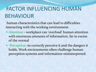 FACTOR INFLUENCING HUMAN
BEHAVIOUR
human characteristics that can lead to difficulties
interacting with the working environment.
 Attention - workplace can 'overload' human attention
with enormous amounts of information, far in excess
of the normal
 Perception -to correctly perceive it and the dangers it
holds. Work environments often challenge human
perception systems and information misinterpreted.
 
