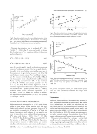 Nitrogen discriminations can be predicted (R2
= 0Æ81,
F ‡ 68Æ4, P < 0Æ0001, Fig. 3) across the breadth of dietary
data by either one of two equations utilizing both protein
quality and quantity:
D15
N ¼ 7Á62 À 2Á11X þ 0Á015Z eqn 1
D15
N ¼ À6Á02 þ 0Á14X þ 0Á015Z eqn 2
where X is protein quality [eqn 1, methionine content as a
per cent of total dietary protein (Fig. 1a) or eqn 2, the rela-
tive deﬁcit of the most limiting amino acid as a per cent of
the requirement for growth by laboratory rats (Fig. 1b)]
and Z is dietary protein content (% of total dietary dry mat-
ter). The equations utilized all data of Table S2 and Fig. 1
with the exception of the values for lentils (see Discussion).
Protein quality accounted for 75% of the variation
(F ‡ 98Æ9, P < 0Æ0001) and protein quantity for 7%
(F = 2Æ5, P = 0Æ12). More complex regressions, such as
curvilinear regressions or linear and curvilinear regressions
with thresholds for a protein quantity effect (e.g. ‡50%),
produced similar overall predictive capabilities (R2
=
0Æ82–0Æ84, F ‡ 78Æ9, P < 0Æ0001) and estimates of the rela-
tive importance of protein quality (74–76%) and quantity
(5–6%) (eqns 1 and 2).
SULPHUR ISOTOPE RATIO DISCRIMINAT ION
Sulphur amino acids accounted for 84 ± 20% of the dietary
sulphur in corn, wheat, alfalfa, soybean meal, ﬁsh meal,
chicken meal, and pork meat and bone meal. However, D34
S
was not highly correlated with D15
N (Fig. 4). D34
S did not
change when sucrose, starch and corn oil were added to any
of the six feeds relative to the undiluted diets (mean change in
D34
S values with dilution = 0Æ02 ± 0Æ13, F = 0Æ34–1Æ26,
P = 0Æ08–0Æ77) (Fig. 2). Dietary d34
S accounted for 89% of
the variation in D34
S (see Table S3, Fig. 5). Regressions
between various measures of sulphur amino acid content,
including total sulphur amino acid content, methionine con-
tent, cystine and cysteine content, and methionine to cystine
ratio, had lower correlation coefﬁcients that ranged from
0Æ46 to 0Æ77.
Discussion
Numerous animal and dietary factors have been proposed to
affect nitrogen discrimination by speciﬁc tissues. The animal
factors include intake rate, growth rate, metabolic rate, iso-
tope routing, and type of nitrogen excretion (ureotelic or uri-
cotelic), and the dietary factors include protein quality and
quantity (Martinez del Rio et al. 2009; Kelly & Martinez del
Rio 2010; Smith et al. 2010). The animal factors create con-
cern when trying to estimate the assimilated diets of both
ancient and extant animals because they are rarely known.
The current relationships (Fig. 1 and eqns 1 and 2), which
were developed for mammals and birds that were either main-
taining or gaining weight, suggest that most of the variation
in nitrogen discriminations under these conditions is due to
1
3
5
7
1 3 5 7
PredictedΔ15N(‰)
Observed Δ15N (‰)
Y = 0·78 + 0·81X
R2
= 0·81
N = 35
t = 33·8, P < 0·0001
1:1
Fig. 3. The relationship between the observed discriminations of the
diets in Table S2 and their predicted discriminations when solving
eqns 1 and 2 utilizing their respective protein qualities and quantities.
Dashed line is the 1 : 1 relationship between the variables.
Fig. 4. The relationship between nitrogen and sulphur discrimination
for a range of foods fed to laboratory rats (Robbins, Felicetti & Florin
2010; current study) and grizzly bears (Felicetti et al. 2003).
Fig. 5. The relationship between dietary d34
S, plasma or serum d34
S,
and D34
S for diets fed to laboratory rats (Robbins, Felicetti & Florin
2010; current study) and grizzly bears (Felicetti et al. 2003)
(Table S3).
Ó 2010 The Authors. Functional Ecology Ó 2010 British Ecological Society, Functional Ecology, 25, 519–526
Understanding nitrogen and sulphur discrimination 523
 