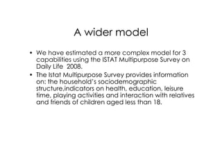 A wider model
• We have estimated a more complex model for 3
  capabilities using the ISTAT Multipurpose Survey on
  Daily Life 2008.
• The Istat Multipurpose Survey provides information
  on: the household’s sociodemographic
  structure,indicators on health, education, leisure
  time, playing activities and interaction with relatives
  and friends of children aged less than 18.
 