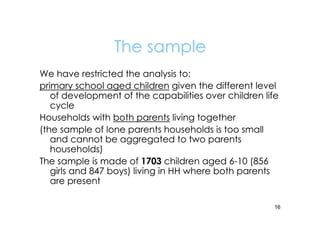 The sample
We have restricted the analysis to:
primary school aged children given the different level
   of development of the capabilities over children life
   cycle
Households with both parents living together
(the sample of lone parents households is too small
   and cannot be aggregated to two parents
   households)
The sample is made of 1703 children aged 6-10 (856
   girls and 847 boys) living in HH where both parents
   are present

                                                      16
 