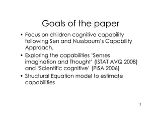 Goals of the paper
• Focus on children cognitive capability
  following Sen and Nussbaum’s Capability
  Approach.
• Exploring the capabilities ‘Senses
  imagination and Thought’ (ISTAT AVQ 2008)
  and ‘Scientific cognitive’ (PISA 2006)
• Structural Equation model to estimate
  capabilities


                                              2
 