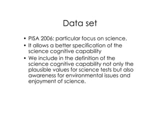Data set
• PISA 2006: particular focus on science.
• It allows a better specification of the
  science cognitive capability
• We include in the definition of the
  science cognitive capability not only the
  plausible values for science tests but also
  awareness for environmental issues and
  enjoyment of science.
 