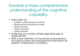 Towards a more comprehensive
 understanding of the cognitive
          capability
• More data on:
   –   Children perfomances at school
   –   Extracurricula activities at school
   –   Sport activities
   –   Artistic activities
   –   Other activities
• Collected on a wider sample regarding age or
  longitudinally
• With a finer definition of household characteristics
  including income and retrospective information on
  parents’ employment conditions
 