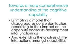 Towards a more comprehensive
 understanding of the cognitive
          capability
• Estimating a model that
  disaggregates conversion factors
  according to their impact on the
  capability and/or its development
  into functionings
• And extending the analysis of the
  interactions amongst capabilities
 