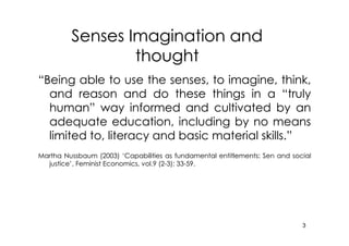 Senses Imagination and
                 thought
“Being able to use the senses, to imagine, think,
  and reason and do these things in a “truly
  human” way informed and cultivated by an
  adequate education, including by no means
  limited to, literacy and basic material skills.”
Martha Nussbaum (2003) ‘Capabilities as fundamental entitlements: Sen and social
  justice’, Feminist Economics, vol.9 (2-3): 33-59.
  justice’                      vol.9




                                                                             3
 