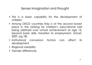 Senses Imagination and thought

• This is a basic capability for the development of
  children
• Among OECD countries Italy is at the second lowest
  place in the ranking for children’s educational well
  being (defined over school achievement at age 15,
  beyond basic skills, transition to employment, Unicef,
  2007, pg 18)
• Institutional conversion factors can affect its
  development
• Regional variability
• Gender differences


                                                      4
 
