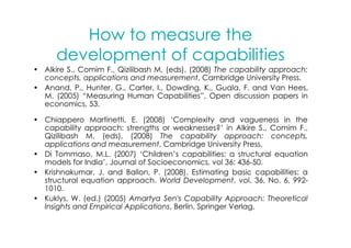How to measure the
      development of capabilities
• Alkire S., Comim F., Qizilibash M, (eds), (2008) The capability approach:
  concepts, applications and measurement, Cambridge University Press.
• Anand, P., Hunter, G., Carter, I., Dowding, K., Guala, F. and Van Hees,
  M. (2005) “Measuring Human Capabilities”, Open discussion papers in
  economics, 53.

• Chiappero Martinetti, E. (2008) ‘Complexity and vagueness in the
  capability approach: strengths or weaknesses?’ in Alkire S., Comim F.,
  Qizilibash M, (eds), (2008) The capability approach: concepts,
  applications and measurement, Cambridge University Press.
• Di Tommaso, M.L. (2007) ‘Children’s capabilities: a structural equation
  models for India’, Journal of Socioeconomics, vol 36: 436-50.
• Krishnakumar, J. and Ballon, P. (2008). Estimating basic capabilities: a
  structural equation approach. World Development, vol. 36, No. 6, 992-
  1010.
• Kuklys, W. (ed.) (2005) Amartya Sen's Capability Approach: Theoretical
  Insights and Empirical Applications, Berlin, Springer Verlag.
 
