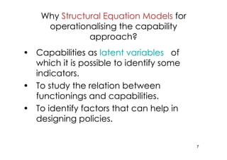 Why Structural Equation Models for
     operationalising the capability
               approach?
• Capabilities as latent variables of
  which it is possible to identify some
  indicators.
• To study the relation between
  functionings and capabilities.
• To identify factors that can help in
  designing policies.


                                          7
 
