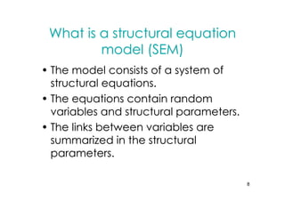 What is a structural equation
         model (SEM)
• The model consists of a system of
  structural equations.
• The equations contain random
  variables and structural parameters.
• The links between variables are
  summarized in the structural
  parameters.

                                         8
 