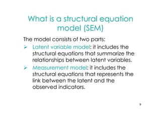 What is a structural equation
         model (SEM)
The model consists of two parts:
   Latent variable model: it includes the
   structural equations that summarize the
   relationships between latent variables.
   Measurement model: it includes the
   structural equations that represents the
   link between the latent and the
   observed indicators.


                                              9
 