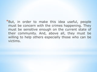 *But, in order to make this idea useful, people
must be concern with the crimes happening. They
must be sensitive enough on the current state of
their community. And, above all, they must be
willing to help others especially those who can be
victims.
 