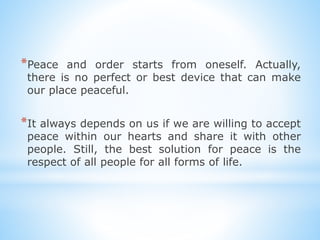 *Peace and order starts from oneself. Actually,
there is no perfect or best device that can make
our place peaceful.
*It always depends on us if we are willing to accept
peace within our hearts and share it with other
people. Still, the best solution for peace is the
respect of all people for all forms of life.
 