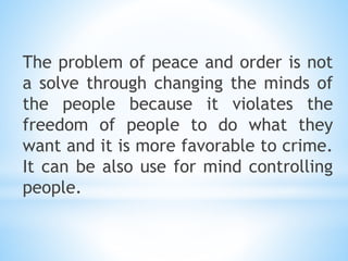 The problem of peace and order is not
a solve through changing the minds of
the people because it violates the
freedom of people to do what they
want and it is more favorable to crime.
It can be also use for mind controlling
people.
 