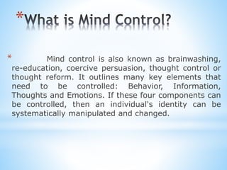 *
* Mind control is also known as brainwashing,
re-education, coercive persuasion, thought control or
thought reform. It outlines many key elements that
need to be controlled: Behavior, Information,
Thoughts and Emotions. If these four components can
be controlled, then an individual's identity can be
systematically manipulated and changed.
 