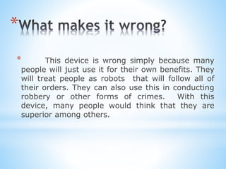 *
* This device is wrong simply because many
people will just use it for their own benefits. They
will treat people as robots that will follow all of
their orders. They can also use this in conducting
robbery or other forms of crimes. With this
device, many people would think that they are
superior among others.
 