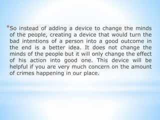 *So instead of adding a device to change the minds
of the people, creating a device that would turn the
bad intentions of a person into a good outcome in
the end is a better idea. It does not change the
minds of the people but it will only change the effect
of his action into good one. This device will be
helpful if you are very much concern on the amount
of crimes happening in our place.
 