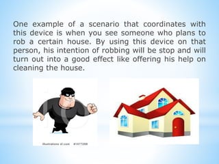 One example of a scenario that coordinates with
this device is when you see someone who plans to
rob a certain house. By using this device on that
person, his intention of robbing will be stop and will
turn out into a good effect like offering his help on
cleaning the house.
 