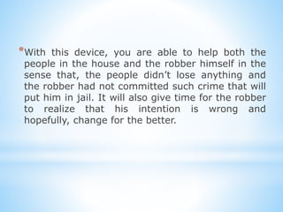 *With this device, you are able to help both the
people in the house and the robber himself in the
sense that, the people didnt lose anything and
the robber had not committed such crime that will
put him in jail. It will also give time for the robber
to realize that his intention is wrong and
hopefully, change for the better.
 