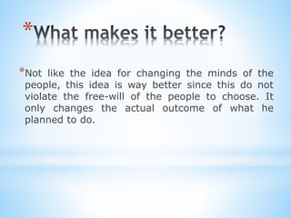 *
*Not like the idea for changing the minds of the
people, this idea is way better since this do not
violate the free-will of the people to choose. It
only changes the actual outcome of what he
planned to do.
 