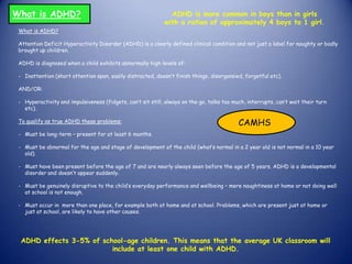 What is ADHD?
What is ADHD?
Attention Deficit Hyperactivity Disorder (ADHD) is a clearly defined clinical condition and not just a label for naughty or badly
brought up children.
ADHD is diagnosed when a child exhibits abnormally high levels of:
- Inattention (short attention span, easily distracted, doesn’t finish things, disorgansied, forgetful etc).
AND/OR:
- Hyperactivity and impulsiveness (fidgets, can’t sit still, always on the go, talks too much, interrupts, can’t wait their turn
etc).
To qualify as true ADHD these problems:
- Must be long-term – present for at least 6 months.
- Must be abnormal for the age and stage of development of the child (what’s normal in a 2 year old is not normal in a 10 year
old).
- Must have been present before the age of 7 and are nearly always seen before the age of 5 years. ADHD is a developmental
disorder and doesn’t appear suddenly.
- Must be genuinely disruptive to the child’s everyday performance and wellbeing – mere naughtiness at home or not doing well
at school is not enough.
- Must occur in more than one place, for example both at home and at school. Problems, which are present just at home or
just at school, are likely to have other causes.
ADHD is more common in boys than in girls
with a ration of approximately 4 boys to 1 girl.
ADHD effects 3-5% of school-age children. This means that the average UK classroom will
include at least one child with ADHD.
CAMHS
 