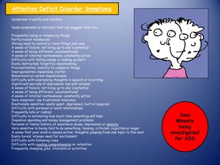 Symptoms in adults and children:
Some symptoms or indicator that can suggest ADD are:
Frequently losing or misplacing things
Perfectionist tendencies
Strong need to control or have things your way
A sense of failure; not living up to one's potential
A sense of being different, unconventional
A sense of internal restlessness; constantly active
Difficulty with falling asleep or waking up alert
Easily distracted; forgetful; daydreaming
Procrastination; inability to complete things
Disorganisation; messiness; clutter
Behavioural or verbal impulsiveness
Difficulty with expressing thoughts in speech or in writing
Significant periods of depression; low self-esteem
A sense of failure; not living up to one's potential
A sense of being different, unconventional
A sense of internal restlessness; constantly active
Very impatient; low frustration tolerance
Emotionally sensitive; easily upset, depressed, hurt or angered
Difficulty with personal or work relationships
Frequently late or rushed
Difficulty in estimating how much time something will take
Impulsive spending and money management problems
Personal or family history of substance abuse, depression or anxiety
Very sensitive to being told to do something, teasing, criticism, rejection or anger
A sense that your mind is always active; thoughts jumping from one topic to the next
Easily bored; intense need for excitement
Difficulty with following rules
Difficulty with reading comprehension or retention
Frequently changing jobs, interests or activities
Attention Deficit Disorder Symptoms
Joss
Mbwata
being
investigated
for ADD
 