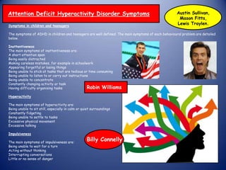 Symptoms in children and teenagers
The symptoms of ADHD in children and teenagers are well defined. The main symptoms of each behavioural problem are detailed
below.
Inattentiveness
The main symptoms of inattentiveness are:
A short attention span
Being easily distracted
Making careless mistakes, for example in schoolwork
Appearing forgetful or losing things
Being unable to stick at tasks that are tedious or time consuming
Being unable to listen to or carry out instructions
Being unable to concentrate
Constantly changing activity or task
Having difficulty organising tasks
Hyperactivity
The main symptoms of hyperactivity are:
Being unable to sit still, especially in calm or quiet surroundings
Constantly fidgeting
Being unable to settle to tasks
Excessive physical movement
Excessive talking
Impulsiveness
The main symptoms of impulsiveness are:
Being unable to wait for a turn
Acting without thinking
Interrupting conversations
Little or no sense of danger
Billy Connelly
Attention Deficit Hyperactivity Disorder Symptoms
Robin Williams
Austin Sullivan,
Mason Fitts,
Lewis Traylen.
 