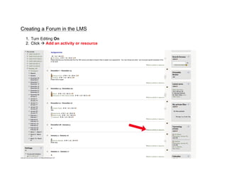 Creating a Forum in the LMS
  1. Turn Editing On
  2. Click à Add an activity or resource

                                            	
  
                                            	
  
                                            	
  
                                            	
  
                                            	
  
                                            	
  
                                            	
  
                                            	
  
                                            	
  
                                            	
  
                                            	
  
                                            	
  
                                            	
  
                                            	
  
                                            	
  
                                            	
  
                                            	
  
                                            	
  
                                            	
  
                                            	
  
                                            	
  
                                            	
  
 