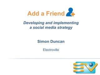 Add a Friend Developing and implementing a social media strategy Simon Duncan Electroville 