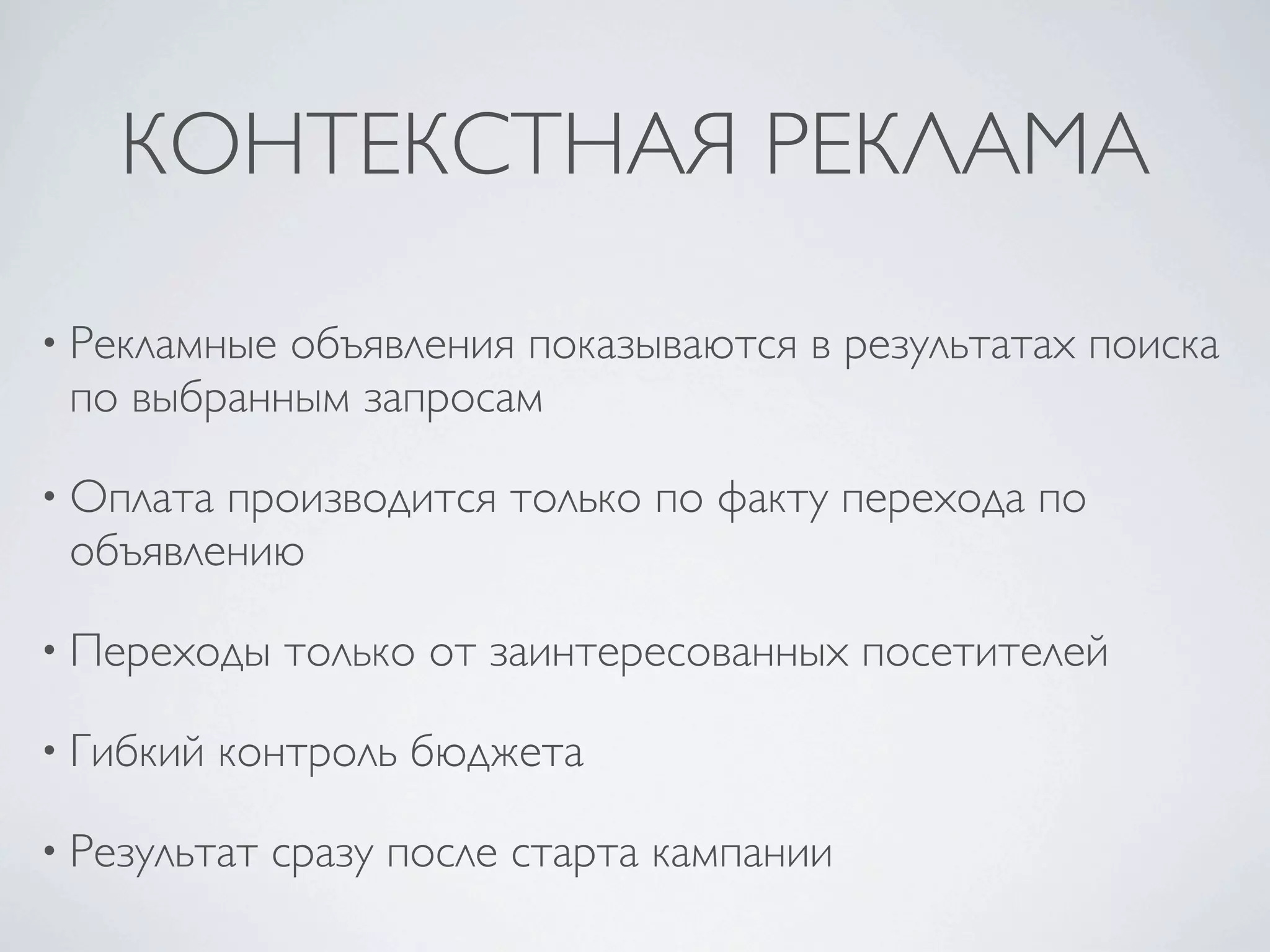 КОНТЕКСТНАЯ РЕКЛАМА

• Рекламныеобъявления показываются в результатах поиска
 по выбранным запросам

• Оплатапроизводится только по факту перехода по
 объявлению

• Переходы    только от заинтересованных посетителей

• Гибкий   контроль бюджета

• Результат   сразу после старта кампании
 