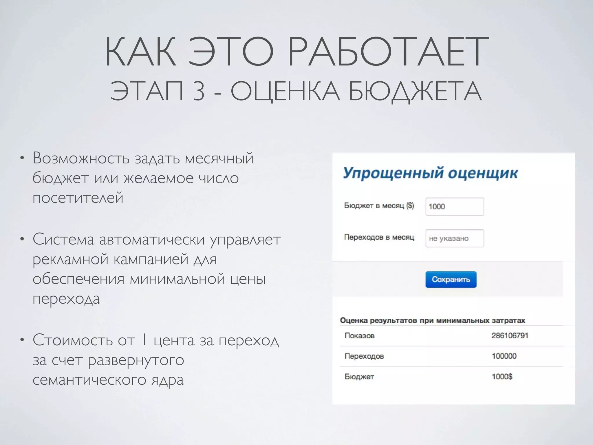 КАК ЭТО РАБОТАЕТ
             ЭТАП 3 - ОЦЕНКА БЮДЖЕТА

•   Возможность задать месячный
    бюджет или желаемое число
    посетителей

•   Система автоматически управляет
    рекламной кампанией для
    обеспечения минимальной цены
    перехода

•   Стоимость от 1 цента за переход
    за счет развернутого
    семантического ядра
 
