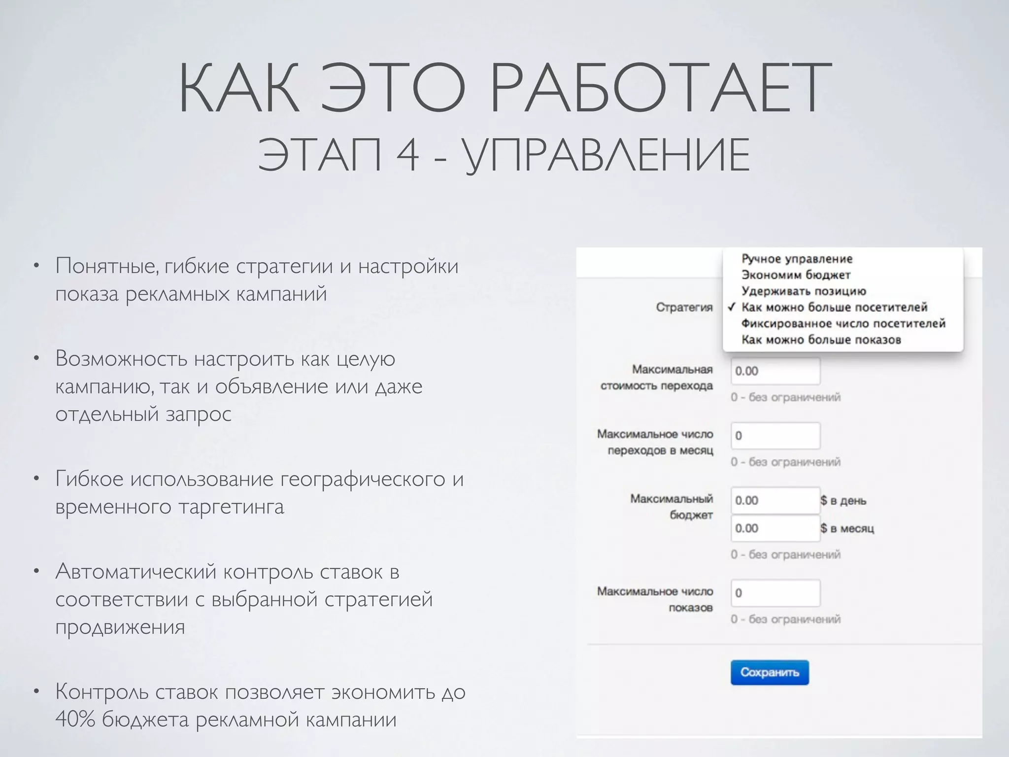 КАК ЭТО РАБОТАЕТ
                       ЭТАП 4 - УПРАВЛЕНИЕ

•   Понятные, гибкие стратегии и настройки
    показа рекламных кампаний

•   Возможность настроить как целую
    кампанию, так и объявление или даже
    отдельный запрос

•   Гибкое использование географического и
    временного таргетинга

•   Автоматический контроль ставок в
    соответствии с выбранной стратегией
    продвижения

•   Контроль ставок позволяет экономить до
    40% бюджета рекламной кампании
 