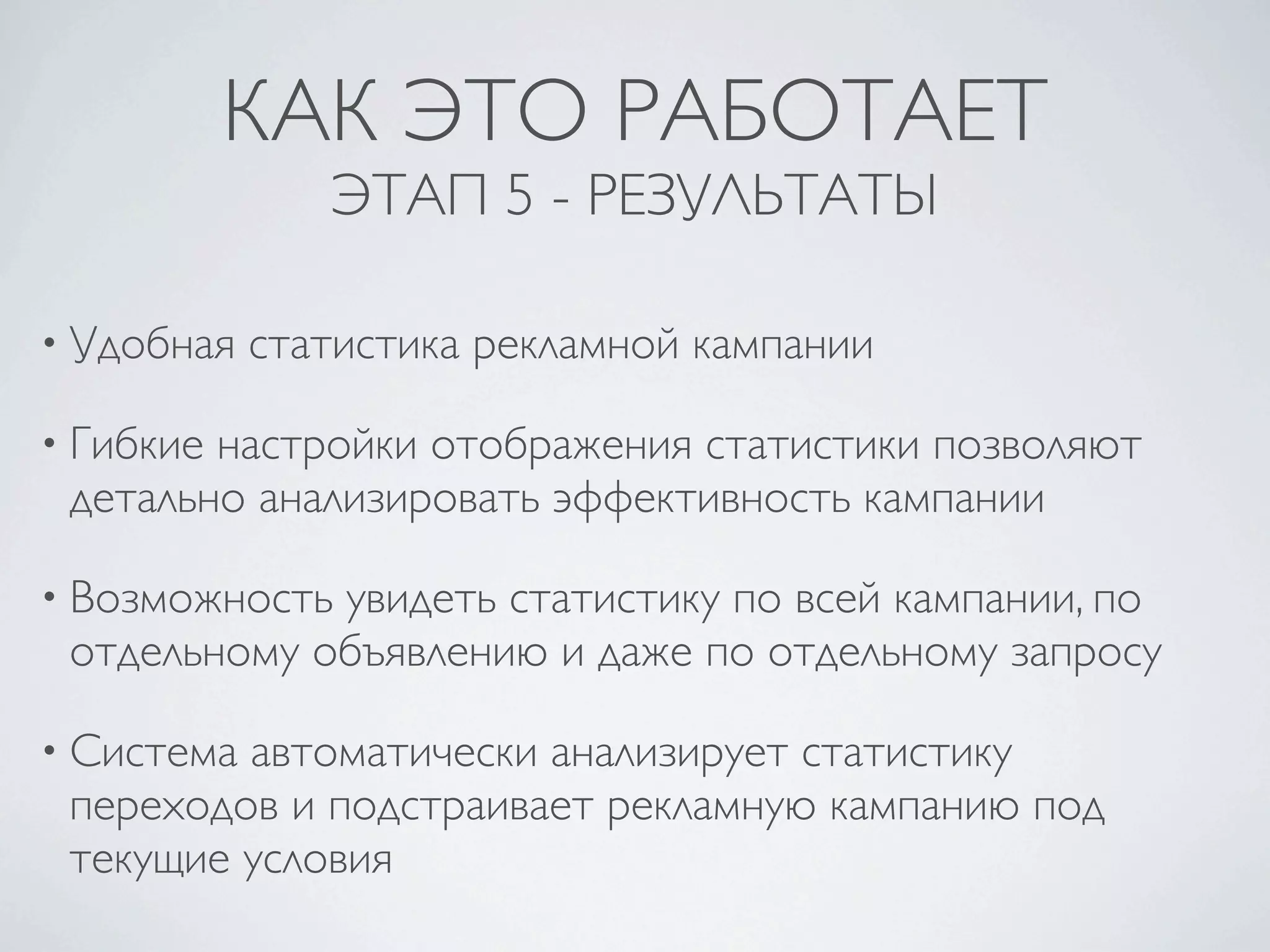 КАК ЭТО РАБОТАЕТ
               ЭТАП 5 - РЕЗУЛЬТАТЫ

• Удобная   статистика рекламной кампании

• Гибкиенастройки отображения статистики позволяют
 детально анализировать эффективность кампании

• Возможностьувидеть статистику по всей кампании, по
 отдельному объявлению и даже по отдельному запросу

• Системаавтоматически анализирует статистику
 переходов и подстраивает рекламную кампанию под
 текущие условия
 