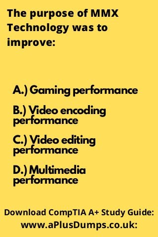 The purpose of MMX
Technology was to
improve:
A.) Gaming performance
B.) Video encoding
performance
C.) Video editing
performance
D.) Multimedia
performance
Download CompTIA A+ Study Guide:
www.aPlusDumps.co.uk:
 