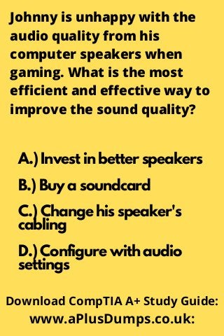 Johnny is unhappy with the
audio quality from his
computer speakers when
gaming. What is the most
efficient and effective way to
improve the sound quality?
A.) Invest in better speakers
B.) Buy a soundcard
C.) Change his speaker's
cabling
D.) Configure with audio
settings
Download CompTIA A+ Study Guide:
www.aPlusDumps.co.uk:
 