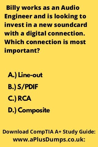 Billy works as an Audio
Engineer and is looking to
invest in a new soundcard
with a digital connection.
Which connection is most
important?
A.) Line-out
B.) S/PDIF
C.) RCA
D.) Composite
Download CompTIA A+ Study Guide:
www.aPlusDumps.co.uk:
 