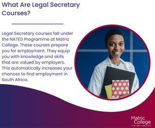 What Are Legal Secretary
Courses?
Legal Secretary courses fall under
the NATED Programme at Matric
College. These courses prepare
you for employment. They equip
you with knowledge and skills
that are valued by employers.
This automatically increases your
chances to find employment in
South Africa.
 
