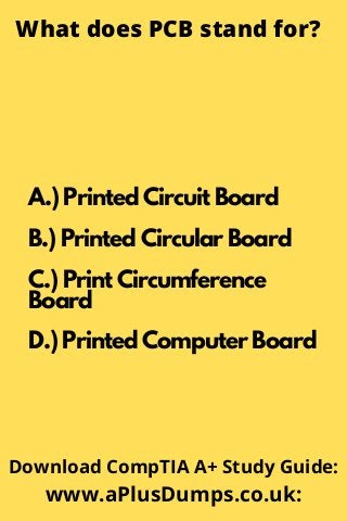 What does PCB stand for?
A.) Printed Circuit Board
B.) Printed Circular Board
C.) Print Circumference
Board
D.) Printed Computer Board
Download CompTIA A+ Study Guide:
www.aPlusDumps.co.uk:
 