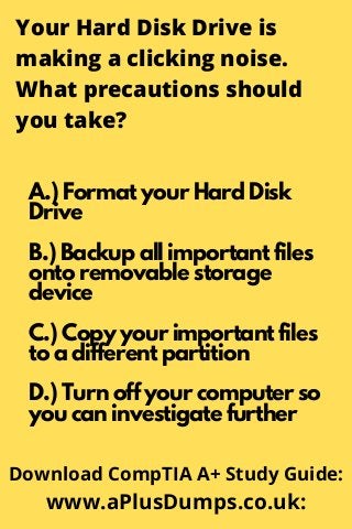Your Hard Disk Drive is
making a clicking noise.
What precautions should
you take?
A.) Format your Hard Disk
Drive
B.) Backup all important files
onto removable storage
device
C.) Copy your important files
to a different partition
D.) Turn off your computer so
you can investigate further
Download CompTIA A+ Study Guide:
www.aPlusDumps.co.uk:
 