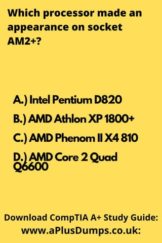 Which processor made an
appearance on socket
AM2+?
A.) Intel Pentium D820
B.) AMD Athlon XP 1800+
C.) AMD Phenom II X4 810
D.) AMD Core 2 Quad
Q6600
Download CompTIA A+ Study Guide:
www.aPlusDumps.co.uk:
 